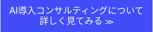 AI導入コンサルティングについて<br>詳しく見てみる ≫