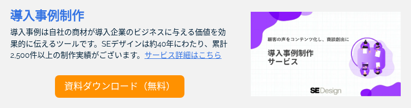 導入事例制作 導入事例は自社の商材が導入企業のビジネスに与える価値を効果的に伝えるツールです。SEデザインは約40年にわたり、累計2,500件以上の制作実績がございます。サービス詳細はこちら &nbsp;