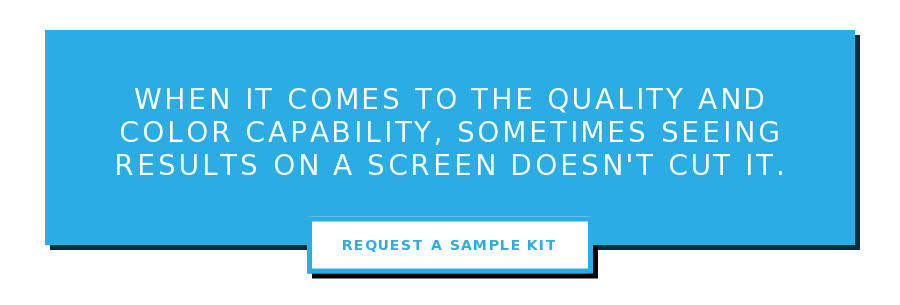 When it comes to the quality and color capability, sometimes seeing results on  a screen doesn't cut it. Request a Sample Kit
