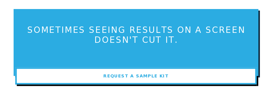 Sometimes seeing results on a screen doesn't cut it. Request a Sample Kit