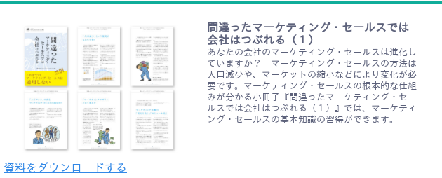 <https://www.japanma.or.jp/download/33/> 間違ったマーケティング・セールスでは会社はつぶれる(1) あなたの会社のマーケティング・セールスは進化していますか? マーケティング・セールスの方法は人口減少や、マーケットの縮小などにより変化が必要です。マーケティング・セールスの根本的な仕組みが分かる小冊子『間違ったマーケティング・セールスでは会社はつぶれる(1)』では、マーケティング・セールスの基本知識の習得ができます。 資料をダウンロードする <https://www.japanma.or.jp/download/33/>