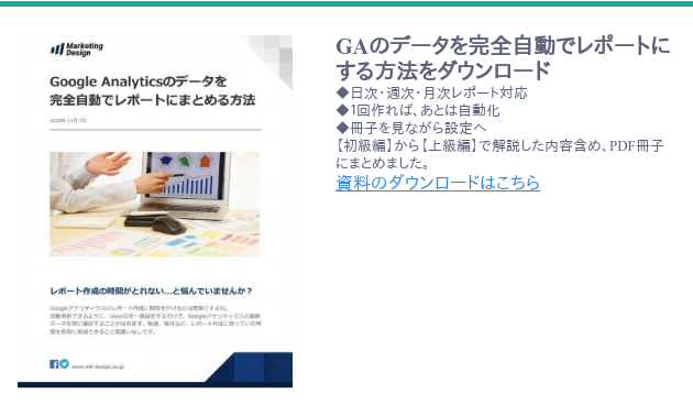 <https://www.mk-design.co.jp/download/google-analytic-spreadsheet-report-automation> GAのデータを完全自動でレポートにする方法をダウンロード ◆日次・週次・月次レポート対応 ◆1回作れば、あとは自動化 ◆冊子を見ながら設定へ 【初級編】から【上級編】で解説した内容含め、PDF冊子にまとめました。 資料のダウンロードはこちら <https://www.mk-design.co.jp/download/google-analytic-spreadsheet-report-automation>