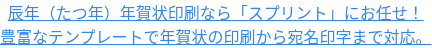 辰年（たつ年）年賀状印刷なら「スプリント」にお任せ！ 豊富なテンプレートで年賀状の印刷から宛名印字まで対応。