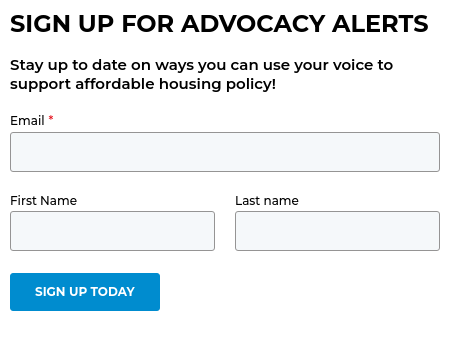 SIGN UP FOR ADVOCACY ALERTS Stay up to date on ways you can use your voice to support affordable housing policy!