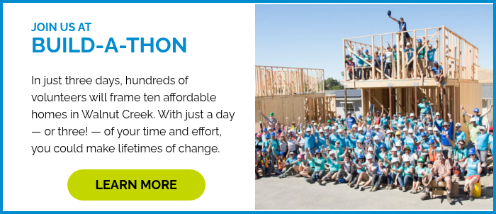 JOIN US AT BUILD-A-THON In just three days, hundreds of volunteers will frame ten affordable homes in Walnut Creek. With just a day — or three! — of your time and effort, you could make lifetimes of change. &nbsp;