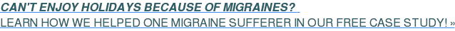 CAN'T ENJOY HOLIDAYS BECAUSE OF MIGRAINES? LEARN HOW WE HELPED ONE MIGRAINE SUFFERER IN OUR FREE CASE STUDY! »