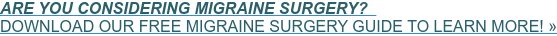 ARE YOU CONSIDERING MIGRAINE SURGERY?&nbsp;&nbsp;  DOWNLOAD OUR FREE MIGRAINE SURGERY GUIDE TO LEARN MORE! »