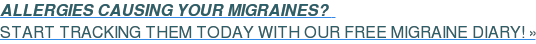 ALLERGIES CAUSING YOUR MIGRAINES?&nbsp;&nbsp;  START TRACKING THEM TODAY WITH OUR FREE MIGRAINE DIARY! »