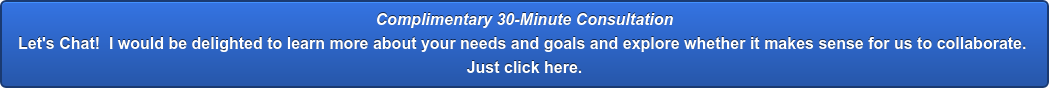 Complimentary 30-Minute Consultation Let's Chat! &nbsp;I would be delighted to learn more about your needs and goals and  explore whether it makes sense for us to collaborate. Just click here.
