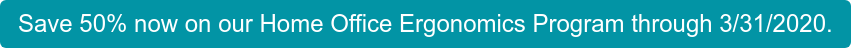 Save 50% now on our Home Office Ergonomics Program through 3/31/2020.
