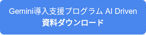 <p style="line-height: 1.5;">Gemini導入支援プログラム AI Driven</p>
<p style="font-weight: bold; line-height: 1.5;">資料ダウンロード</p>