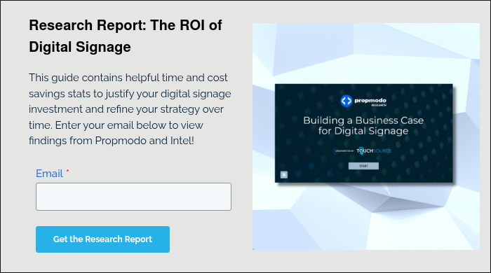 Research Report: The ROI of Digital Signage This guide contains helpful time and cost savings stats to justify your digital signage investment and refine your strategy over time. Enter your email below to view findings from Propmodo and Intel!