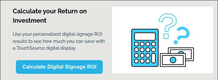 Calculate your Return on Investment Use your personalized digital signage ROI results to see how much you can save with a TouchSource digital display.