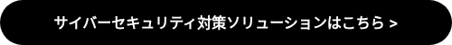 サイバーセキュリティ対策ソリューションはこちら >