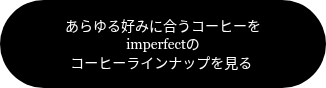 <p><span style="font-family: Georgia, Palatino, Times, 'Times New Roman', serif; font-size: 14px;">あらゆる好みに合うコーヒーを</span><br><span style="font-family: Georgia, Palatino, Times, 'Times New Roman', serif; font-size: 14px;">imperfectの<br></span><span style="font-family: Georgia, Palatino, Times, 'Times New Roman', serif;"><span style="font-size: 14px;">コーヒーラインナップを見る&nbsp;</span><br></span></p>