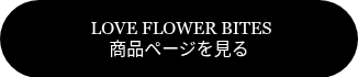 <span style="font-family: 'Book Antiqua', Palatino, Georgia, serif;">&nbsp;LOVE FLOWER BITES</span><br><span style="font-family: 'Book Antiqua', Palatino, Georgia, serif;">商品ページを見る</span>