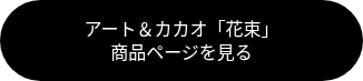 <p style="font-weight: normal; font-size: 18px;"><span style="font-family: Georgia, Palatino, Times, 'Times New Roman', serif; font-size: 16px;">アート＆カカオ「花束」<br></span><span style="font-family: Georgia, Palatino, Times, 'Times New Roman', serif; font-size: 16px;">商品ページを見る</span><span style="font-family: Georgia, Palatino, Times, 'Times New Roman', serif;"></span></p>