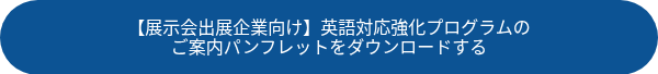 <p>【展示会出展企業向け】英語対応強化プログラムの</p>
<p>ご案内パンフレットをダウンロードする</p>