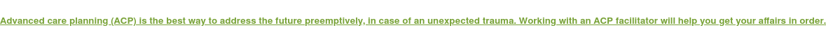 Advanced care planning (ACP) is the best way to address the future  preemptively, in case of an unexpected trauma. Working with an ACP facilitator  will help you get your affairs in order.
