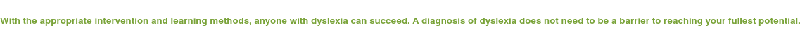 With the appropriate intervention and learning methods, anyone with dyslexia  can succeed. A diagnosis of dyslexia does not need to be a barrier to reaching  your fullest potential.