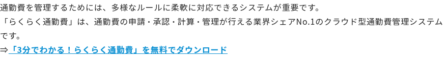 通勤費を管理するためには、多様なルールに柔軟に対応できるシステムが重要です。 「らくらく通勤費」は、通勤費の申請・承認・計算・管理が行える業界シェアNo.1のクラウド型通勤費管理システムです。 ⇒「3分でわかる！らくらく通勤費」を無料でダウンロード