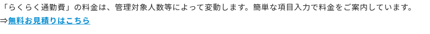 「らくらく通勤費」の料金は、管理対象人数等によって変動します。簡単な項目入力で料金をご案内しています。 ⇒無料お見積りはこちら