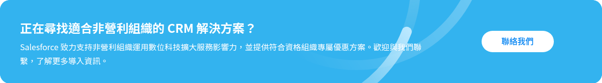 正在尋找適合非營利組織的 CRM 解決方案？ Salesforce 致力支持非營利組織運用數位科技擴大服務影響力，並提供符合資格組織專屬優惠方案。歡迎與我們聯繫，了解更多導入資訊。