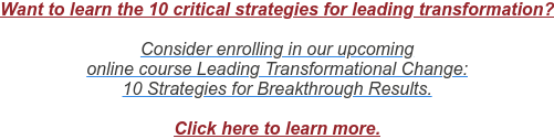 Want to learn the 10 critical strategies for leading transformation?  Consider enrolling in our upcoming  online course Leading Transformational Change: 10 Strategies for Breakthrough Results.  Click here to learn more.