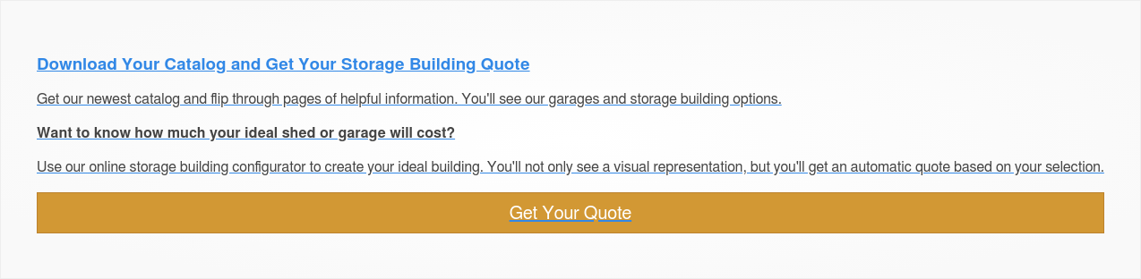 Download Your Catalog and Get Your Storage Building Quote  Get our newest catalog and flip through pages of helpful information. You'll  see our garages and storage building options.  Want to know how much your ideal shed or garage will cost?   Use our online storage building configurator to create your ideal building.  You'll not only see a visual representation, but you'll get an automatic quote  based on your selection.  Get Your Quote