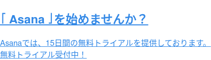 「Asana」を始めませんか？  Asanaでは、15日間の無料トライアルを提供しております。 無料トライアル受付中！