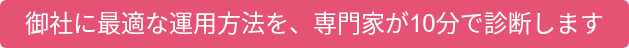 御社に最適な運用方法を、専門家が10分で診断します