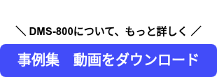   ＼ DMS-800について、もっと詳しく ／