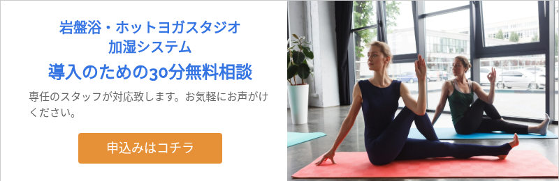 岩盤浴・ホットヨガスタジオ 加湿システム 導入のための30分無料相談 専任のスタッフが対応致します。お気軽にお声がけください。 &nbsp;