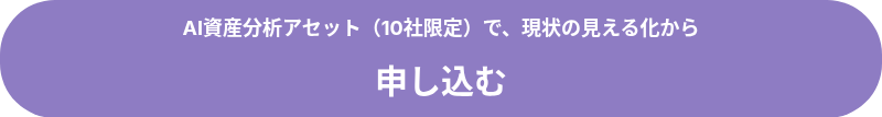 <p style="font-size: 18px;"><strong>AI資産分析アセット（10社限定）で、現状の見える化から</strong></p>
<p style="font-size: 18px;">&nbsp;</p>
<p style="font-size: 18px;"><span style="font-size: 30px;"><strong>申し込む</strong></span></p>