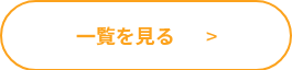 <div><span style="color: #fca21c;"><strong>一覧を見る</strong>&nbsp; &nbsp; &nbsp; &nbsp;></span></div>