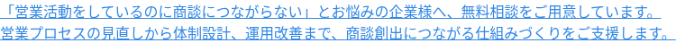 「営業活動をしているのに商談につながらない」とお悩みの企業様へ、無料相談をご用意しています。 営業プロセスの見直しから体制設計、運用改善まで、商談創出につながる仕組みづくりをご支援します。