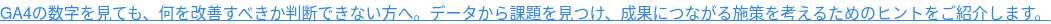 GA4の数字を見ても、何を改善すべきか判断できない方へ。データから課題を見つけ、成果につながる施策を考えるためのヒントをご紹介します。