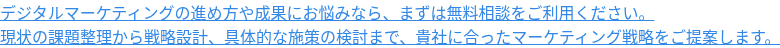 デジタルマーケティングの進め方や成果にお悩みなら、まずは無料相談をご利用ください。 現状の課題整理から戦略設計、具体的な施策の検討まで、貴社に合ったマーケティング戦略をご提案します。