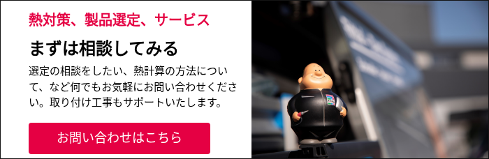 熱対策、製品選定、サービス まずは相談してみる 選定の相談をしたい、熱計算の方法について、など何でもお気軽にお問い合わせください。取り付け工事もサポートいたします。 &nbsp;