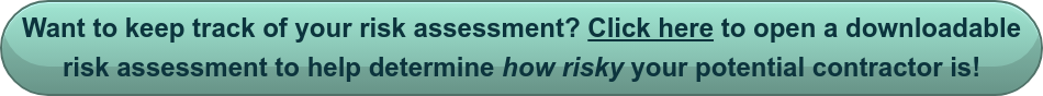 Want to keep track of your risk assessment? Click here to open a downloadable  risk assessment to help determine how risky your potential contractor is!